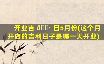 开业吉 🌷 日5月份(这个月开店的吉利日子是哪一天开业)